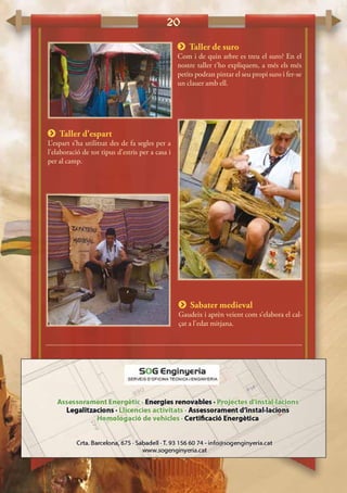 20
 Taller de suro
Com i de quin arbre es treu el suro? En el
nostre taller t’ho expliquem, a més els més
petits podran pintar el seu propi suro i fer-se
un clauer amb ell.
 Taller d’espart
L’espart s’ha utilitzat des de fa segles per a
l’elaboració de tot tipus d’estris per a casa i
per al camp.
 Sabater medieval
Gaudeix i aprèn veient com s’elabora el cal-
çat a l’edat mitjana.
 