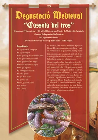 23
“Cassola del tros”
Degustacio Medieval‘
Diumenge 19 de maig de 11:00 a 13:00h. A càrrec d’Amics de Medievalia Sabadell.
Al costat de la parada d’informació
Fins esgotar existències.
Amb la col·laboració de cava J. Torra Parés i Vidal Papers.
Ingredients:
• 1 kg de conill, una peça
• 1 kg de cargols
• 300 g de cap de costella de porc
• 200 g de cansalada viada
• 100 g de botifarra negra
• brou de pollastre o aigua
• 400 g d’espinacs
• 3 tomàquets madurs
• 1 ceba grossa
• 1 got de vi blanc
• 3 grans d’all
• bitxo, julivert, llorer
• oli d’oliva
• sal i pebre
Es tracta d’una recepta medieval típica de
Lleida. Els pagesos es troben en el tros i cada
unportacosesdelesqueconreaalcampocria.
Per començar, en una cassola amb oli abun-
dant fregiu la cansalada, el conill, la costella i
la botifarra negra, tot tallat a trossos.
Quan estigui tot ben dauradet, retireu-ho i
reserveu-ho. A continuació, a la mateixa cas-
sola poseu-hi la ceba i l’all, prèviament confi-
tats i picats, els tomàquets ratllats, el julivert
picat, els cargols, el llorer i el bitxo i dei-
xeu-ho sofregir tot junt a foc suau durant uns
5 minuts. Seguidament, poseu-hi el vi blanc,
els espinacs, el brou de pollastre, la cansala-
da, el conill, la costella i la botifarra negra i
deixeu-ho coure tot junt a foc mig durant
uns 45 minuts. Finalment, rectifiqueu-ho de
sal i pebre i ja ho podeu emplatar.
 