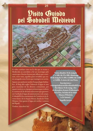 25
Si voleu conèixer com era la vila que es recrea a
Medievalia us convidem a fer un recorregut pels
carrers que n’havien format part alhora que conei-
xem, entre totes, aquelles parts invisibles que res-
ten amagades sota el terra que trepitgem tot sovint.
Aquest any parlarem també d’arqueologia hidràu-
lica. Al llarg dels segles l’obtenció d’aigua és una
gran necessitat de les diverses comunitats, per
aquest motiu ja en èpoques primerenques trobem
la construcció de diverses estructures que garantei-
xin l’arribada d’aigua als assentaments o als camps.
A Sabadell hi ha coneixement de l’existència de di-
verses fonts i de la Sèquia Monar, datada de l’Edat
Mitjana i font garant d’aigua als molins i conreus
del Ripoll.
Vindreu descobrir-ho?
Visita Guiada
pel Sabadell Medieval
Visites dissabte 18 de maig de
17 a 18h i de 19 a 20h i diumenge
19 de maig de 11: 00 a 12:00h i de 13:00
a 14:00h. A càrrec de Laia Perea.
Inscripcions a
visitesguiades@medievaliasabadell.org
fins dijous 16 de maig, i des
de divendres al punt d’informació
de la Fira. Sortida de la visita:
Museu d’Història
(c.St Antoni).
Taquilla inversa
 