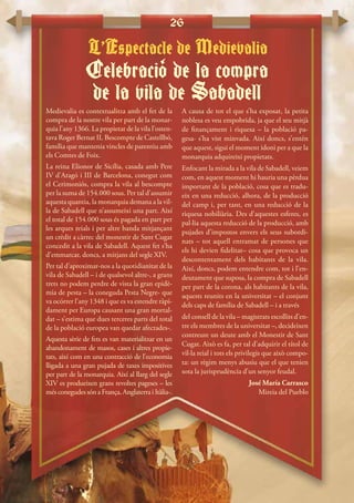 26
Medievalia es contextualitza amb el fet de la
compra de la nostre vila per part de la monar-
quia l’any 1366. La propietat de la vila l’osten-
tava Roger Bernat II, Bescompte de Castellbó,
família que mantenia vincles de parentiu amb
els Comtes de Foix.
La reina Elionor de Sicília, casada amb Pere
IV d’Aragó i III de Barcelona, conegut com
el Cerimoniós, compra la vila al bescompte
per la suma de 154.000 sous. Per tal d’assumir
aquesta quantia, la monarquia demana a la vil·
la de Sabadell que n’assumeixi una part. Així
el total de 154.000 sous és pagada en part per
les arques reials i per altre banda mitjançant
un crèdit a càrrec del monestir de Sant Cugat
concedit a la vila de Sabadell. Aquest fet s’ha
d’emmarcar, doncs, a mitjans del segle XIV.
Per tal d’aproximar-nos a la quotidianitat de la
vila de Sabadell – i de qualsevol altre-, a grans
trets no podem perdre de vista la gran epidè-
mia de pesta – la coneguda Pesta Negre- que
va ocórrer l’any 1348 i que es va estendre ràpi-
dament per Europa causant una gran mortal-
dat – s’estima que dues terceres parts del total
de la població europea van quedar afectades-.
Aquesta sèrie de fets es van materialitzar en un
abandonament de masos, cases i altres propie-
tats, així com en una contracció de l’economia
lligada a una gran pujada de taxes impositives
per part de la monarquia. Així al llarg del segle
XIV es produeixen grans revoltes pageses – les
més conegudes són a França, Anglaterra i Itàlia-.
A causa de tot el que s’ha exposat, la petita
noblesa es veu empobrida, ja que el seu mitjà
de finançament i riquesa – la població pa-
gesa- s’ha vist minvada. Així doncs, s’entén
que aquest, sigui el moment idoni per a que la
monarquia adquireixi propietats.
Enfocant la mirada a la vila de Sabadell, veiem
com, en aquest moment hi hauria una pèrdua
important de la població, cosa que es tradu-
eix en una reducció, alhora, de la producció
del camp i, per tant, en una reducció de la
riquesa nobiliària. Des d’aquestes esferes, es
pal·lia aquesta reducció de la producció, amb
pujades d’impostos envers els seus subordi-
nats – tot aquell entramat de persones que
els hi devien fidelitat– cosa que provoca un
descontentament dels habitants de la vila.
Així, doncs, podem entendre com, tot i l’en-
deutament que suposa, la compra de Sabadell
per part de la corona, als habitants de la vila,
aquests reunits en la universitat – el conjunt
dels caps de família de Sabadell – i a través
del consell de la vila – magistrats escollits d’en-
tre els membres de la universitat –, decideixen
contreure un deute amb el Monestir de Sant
Cugat. Això es fa, per tal d’adquirir el títol de
vil·la reial i tots els privilegis que això compo-
ta: un règim menys abusiu que el que tenien
sota la jurisprudència d’un senyor feudal.
José María Carrasco
Mireia del Pueblo
L’Espectacle de Medievalia
Celebracio de la compra
de la vila de Sabadell
‘
 