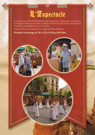 27
L’Espectacle
La compraventa de la vila de Sabadell ha estat un gran èxit, tot gràcies als vostres esforços
en la recaptació dels sous necessaris. La Reina vol celebrar-ho amb un espectacle de danses
orientals per al gaudiment de tota la vila reial.
A càrrec de El Ciervo Teatre i Centre Asana. A la Plaça del Poble.
Dissabte i diumenge de 20 a 21h a la Plaça del Poble
 