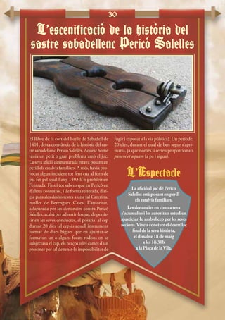 30
El llibre de la cort del batlle de Sabadell de
1401, deixa constància de la història del sas-
tre sabadellenc Pericó Salelles. Aquest home
tenia un petit o gran problema amb el joc.
La seva afició desmesurada estava posant en
perill els estalvis familiars. A més, havia pro-
vocat algun incident tot fent cua al forn de
pa, fet pel qual l’any 1403 li’n prohibirien
l’entrada. Fins i tot sabem que en Pericó en
d’altres contextos, i de forma reiterada, diri-
gia paraules deshonestes a una tal Caterina,
muller de Berenguer Cases. L’autoritat,
aclaparada per les denúncies contra Pericó
Salelles, acabà per advertir-lo que, de persis-
tir en les seves conductes, el posaria al cep
durant 20 dies (el cep és aquell instrument
format de dues bigues que en ajuntar-se
formaven un o alguns forats rodons on se
subjectava el cap, els braços o les cames d’un
presoner per tal de tenir-lo impossibilitat de
fugir i exposat a la via pública). Un període,
20 dies, durant el qual de ben segur s’apri-
maria, ja que només li serien proporcionats
panem et aquam (a pa i aigua).
L’escenificacio de la historia del
sastre sabadellenc Perico Salelles
‘
‘
‘
L’Espectacle
La afició al joc de Perico
Salelles està posant en perill
els estalvis familiars.
Les denuncies en contra seva
s’acumulen i les autoritats estudien
ajusticiar-lo amb el cep per les seves
accions.Vine a coneixer el desenllaç
final de la seva història,
el dissabte 18 de maig
a les 18.30h
a la Plaça de laVila.
 