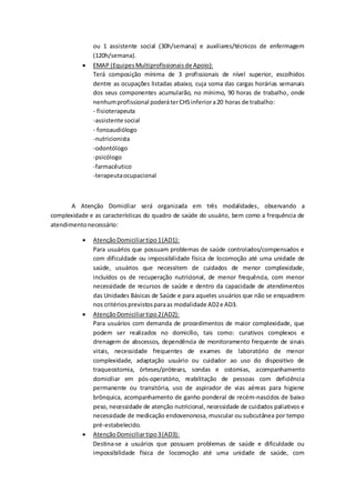 ou 1 assistente social (30h/semana) e auxiliares/técnicos de enfermagem
(120h/semana).
 EMAP (EquipesMultiprofissionaisde Apoio):
Terá composição mínima de 3 profissionais de nível superior, escolhidos
dentre as ocupações listadas abaixo, cuja soma das cargas horárias semanais
dos seus componentes acumularão, no mínimo, 90 horas de trabalho, onde
nenhumprofissional poderáterCHSinferiora20 horas de trabalho:
- fisioterapeuta
-assistente social
- fonoaudiólogo
-nutricionista
-odontólogo
-psicólogo
-farmacêutico
-terapeutaocupacional
A Atenção Domiciliar será organizada em três modalidades, observando a
complexidade e as características do quadro de saúde do usuário, bem como a frequência de
atendimentonecessário:
 AtençãoDomiciliartipo1(AD1):
Para usuários que possuam problemas de saúde controlados/compensados e
com dificuldade ou impossibilidade física de locomoção até uma unidade de
saúde, usuários que necessitem de cuidados de menor complexidade,
incluídos os de recuperação nutricional, de menor frequência, com menor
necessidade de recursos de saúde e dentro da capacidade de atendimentos
das Unidades Básicas de Saúde e para aqueles usuários que não se enquadrem
nos critériosprevistosparaas modalidade AD2e AD3.
 AtençãoDomiciliartipo2(AD2):
Para usuários com demanda de procedimentos de maior complexidade, que
podem ser realizados no domicílio, tais como: curativos complexos e
drenagem de abscessos, dependência de monitoramento frequente de sinais
vitais, necessidade frequentes de exames de laboratório de menor
complexidade, adaptação usuário ou cuidador ao uso do dispositivo de
traqueostomia, órteses/próteses, sondas e ostomias, acompanhamento
domiciliar em pós-operatório, reabilitação de pessoas com deficiência
permanente ou transitória, uso de aspirador de vias aéreas para higiene
brônquica, acompanhamento de ganho ponderal de recém-nascidos de baixo
peso, necessidade de atenção nutricional, necessidade de cuidados paliativos e
necessidade de medicação endovenonosa, muscular ou subcutânea por tempo
pré-estabelecido.
 AtençãoDomiciliartipo3(AD3):
Destina-se a usuários que possuam problemas de saúde e dificuldade ou
impossibilidade física de locomoção até uma unidade de saúde, com
 