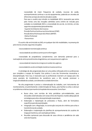 necessidade de maior frequencia de cuidado, recursos de saúde,
acompanhamento continuo e uso de equipamentos, podendo ser oriundos de
diferentesserviçosdarede de atençãoà saúde.
Para que o usuário seja incluído na modalidade AD3 é necessário que exista
pelo menos uma das situações admitidas como critério de inclusão para
cuidados na modalidade AD2 e a necessidade do uso de, no mínimo, um dos
seguintesequipamentos/procedimentos:
-Suporte Ventilatorio nãoInvasivo:
PressãoPositivaContínuanasVeiasAéreas(CPAP)
PressãoAéreaPositivapordoisNíveis(BIPAP)
-Diálise Peritoneal
-Parecentese
O usuário não será incluído no SAD,em qualquer das três modalidades, na presença de
pelomenosumadas seguintessituações:
-necessidade de monitorizaçãocontínua
- necessidadede assistênciacontinuaemenfermagem
-necessidade de propedêutica complementar, com demanda potencial para a
realizaçãode váriosprocedimentosdiagnósticos,semsequenciacomurgência
- necessidadede tratamentocirúrgicoemcaráterde urgência
-necessidade de usode ventilaçãomecânicainvasivacontinua
A estratégia de alta programada deve ser uma prática reforçada entre os profissionais
que compõem a equipe do hospital. Esta prática é uma das ferramentas necessárias a
desospitalização. Para isso, é necessário que os profissionais reservem um espaço para dos
casos passíveis de transferência da assistência para a AD, visando promover a
longitudinalidadedocuidado,considerandoocuidadodomiciliar.
Na alta programada é preciso a sistematização do trabalho, com instrumentos de
monitoramento, encaminhamento e determinação de fluxos, para facilitar as altas e atenuar
os problemasrelativosàpermanênciahospitalardesnecessária.Comofazer:
 Busca ativa, com corridas de leito periódicas pré-estabelecidas, para
discussões sistematizadas com corpo clinico do hospital, visando adequação de
estratégiasparaalta e desospitalizaçãoresponsável;
 Elaboração e implantação de protocolos e fluxos, alem de formulários
específicosparadesospitalização;
 Integração com a Regulação, na construção conjunta de critérios para altas e
transferênciasdocuidado;
 Elaboração e implantação de planilhas de acompanhamento de usuários de
longapermanência,comavaliaçãoperiódica;
 Reuniões quinzenais para discussão de casos clínicos e pendências de cada
setordo hospital;
 