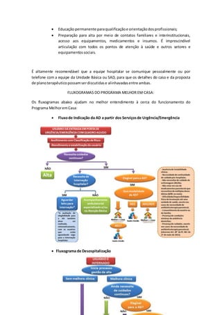  Educação permanente paraqualificaçãoe orientaçãodosprofissionais;
 Preparação para alta por meio de contatos familiares e interinstitucionais,
acesso aos equipamentos, medicamentos e insumos. É imprescindível
articulação com todos os pontos de atenção à saúde e outros setores e
equipamentossociais.
É altamente recomendável que a equipe hospitalar se comunique pessoalmente ou por
telefone com a equipe da Unidade Básica ou SAD, para que os detalhes do caso e da proposta
de planoterapêuticopossamserdiscutidase alinhavadasentre ambas.
FLUXOGRAMAS DO PROGRAMA MELHOR EM CASA:
Os fluxogramas abaixo ajudam no melhor entendimento à cerca do funcionamento do
Programa MelhoremCasa:
 Fluxode Indicação da AD a partir dos Serviçosde Urgência/Emergência
 Fluxograma de Desospitalização
 