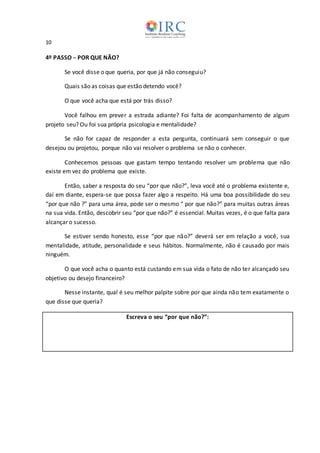 10
4º PASSO ─ POR QUE NÃO?
Se você disse o que queria, por que já não conseguiu?
Quais são as coisas que estão detendo você?
O que você acha que está por trás disso?
Você falhou em prever a estrada adiante? Foi falta de acompanhamento de algum
projeto seu? Ou foi sua própria psicologia e mentalidade?
Se não for capaz de responder a esta pergunta, continuará sem conseguir o que
desejou ou projetou, porque não vai resolver o problema se não o conhecer.
Conhecemos pessoas que gastam tempo tentando resolver um problema que não
existe em vez do problema que existe.
Então, saber a resposta do seu “por que não?”, leva você até o problema existente e,
daí em diante, espera-se que possa fazer algo a respeito. Há uma boa possibilidade do seu
“por que não ?” para uma área, pode ser o mesmo “ por que não?” para muitas outras áreas
na sua vida. Então, descobrir seu “por que não?” é essencial. Muitas vezes, é o que falta para
alcançar o sucesso.
Se estiver sendo honesto, esse “por que não?” deverá ser em relação a você, sua
mentalidade, atitude, personalidade e seus hábitos. Normalmente, não é causado por mais
ninguém.
O que você acha o quanto está custando em sua vida o fato de não ter alcançado seu
objetivo ou desejo financeiro?
Nesse instante, qual é seu melhor palpite sobre por que ainda não tem exatamente o
que disse que queria?
Escreva o seu “por que não?”:
 