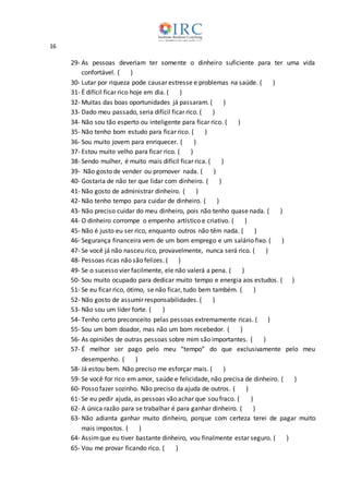 16
29- As pessoas deveriam ter somente o dinheiro suficiente para ter uma vida
confortável. ( )
30- Lutar por riqueza pode causar estresse e problemas na saúde. ( )
31- É difícil ficar rico hoje em dia. ( )
32- Muitas das boas oportunidades já passaram. ( )
33- Dado meu passado, seria difícil ficar rico. ( )
34- Não sou tão esperto ou inteligente para ficar rico. ( )
35- Não tenho bom estudo para ficar rico. ( )
36- Sou muito jovem para enriquecer. ( )
37- Estou muito velho para ficar rico. ( )
38- Sendo mulher, é muito mais difícil ficar rica. ( )
39- Não gosto de vender ou promover nada. ( )
40- Gostaria de não ter que lidar com dinheiro. ( )
41- Não gosto de administrar dinheiro. ( )
42- Não tenho tempo para cuidar de dinheiro. ( )
43- Não preciso cuidar do meu dinheiro, pois não tenho quase nada. ( )
44- O dinheiro corrompe o empenho artístico e criativo. ( )
45- Não é justo eu ser rico, enquanto outros não têm nada. ( )
46- Segurança financeira vem de um bom emprego e um salário fixo. ( )
47- Se você já não nasceu rico, provavelmente, nunca será rico. ( )
48- Pessoas ricas não são felizes. ( )
49- Se o sucesso vier facilmente, ele não valerá a pena. ( )
50- Sou muito ocupado para dedicar muito tempo e energia aos estudos. ( )
51- Se eu ficar rico, ótimo, se não ficar, tudo bem também. ( )
52- Não gosto de assumir responsabilidades. ( )
53- Não sou um líder forte. ( )
54- Tenho certo preconceito pelas pessoas extremamente ricas. ( )
55- Sou um bom doador, mas não um bom recebedor. ( )
56- As opiniões de outras pessoas sobre mim são importantes. ( )
57- É melhor ser pago pelo meu “tempo” do que exclusivamente pelo meu
desempenho. ( )
58- Já estou bem. Não preciso me esforçar mais. ( )
59- Se você for rico em amor, saúde e felicidade, não precisa de dinheiro. ( )
60- Posso fazer sozinho. Não preciso da ajuda de outros. ( )
61- Se eu pedir ajuda, as pessoas vão achar que sou fraco. ( )
62- A única razão para se trabalhar é para ganhar dinheiro. ( )
63- Não adianta ganhar muito dinheiro, porque com certeza terei de pagar muito
mais impostos. ( )
64- Assimque eu tiver bastante dinheiro, vou finalmente estar seguro. ( )
65- Vou me provar ficando rico. ( )
 