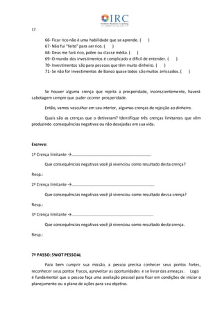 17
66- Ficar rico não é uma habilidade que se aprende. ( )
67- Não fui “feito” para ser rico. ( )
68- Deus me fará rico, pobre ou classe média. ( )
69- O mundo dos investimentos é complicado e difícil de entender. ( )
70- Investimentos são para pessoas que têm muito dinheiro. ( )
71- Se não for investimentos de Banco quase todos são muitos arriscados. ( )
Se houver alguma crença que rejeita a prosperidade, inconscientemente, haverá
sabotagem sempre que puder ocorrer prosperidade.
Então, vamos vasculhar em seu interior, algumas crenças de rejeição ao dinheiro.
Quais são as crenças que o detiveram? Identifique três crenças limitantes que vêm
produzindo consequências negativas ou não desejadas em sua vida.
Escreva:
1ª Crença limitante →.......................................................................
Que consequências negativas você já vivenciou como resultado desta crença?
Resp.:
2ª Crença limitante →..........................................................................
Que consequências negativas você já vivenciou como resultado dessa crença?
Resp.:
3ª Crença limitante →.........................................................................
Que consequências negativas você já vivenciou como resultado desta crença.
Resp.:
7º PASSO: SWOT PESSOAL
Para bem cumprir sua missão, a pessoa precisa conhecer seus pontos fortes,
reconhecer seus pontos fracos, aproveitar as oportunidades e se livrar das ameaças. Logo
é fundamental que a pessoa faça uma avaliação pessoal para ficar em condições de iniciar o
planejamento ou o plano de ações para seu objetivo.
 