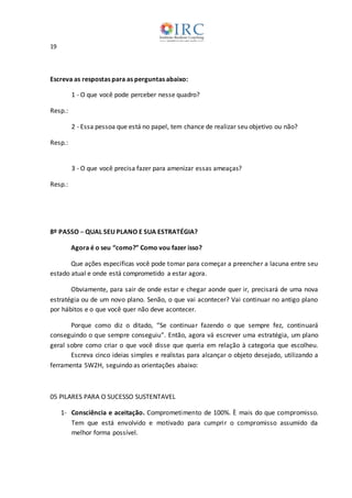19
Escreva as respostas para as perguntas abaixo:
1 - O que você pode perceber nesse quadro?
Resp.:
2 - Essa pessoa que está no papel, tem chance de realizar seu objetivo ou não?
Resp.:
3 - O que você precisa fazer para amenizar essas ameaças?
Resp.:
8º PASSO ─ QUAL SEU PLANO E SUA ESTRATÉGIA?
Agora é o seu “como?” Como vou fazer isso?
Que ações específicas você pode tomar para começar a preencher a lacuna entre seu
estado atual e onde está comprometido a estar agora.
Obviamente, para sair de onde estar e chegar aonde quer ir, precisará de uma nova
estratégia ou de um novo plano. Senão, o que vai acontecer? Vai continuar no antigo plano
por hábitos e o que você quer não deve acontecer.
Porque como diz o ditado, “Se continuar fazendo o que sempre fez, continuará
conseguindo o que sempre conseguiu”. Então, agora vá escrever uma estratégia, um plano
geral sobre como criar o que você disse que queria em relação à categoria que escolheu.
Escreva cinco ideias simples e realistas para alcançar o objeto desejado, utilizando a
ferramenta 5W2H, seguindo as orientações abaixo:
05 PILARES PARA O SUCESSO SUSTENTAVEL
1- Consciência e aceitação. Comprometimento de 100%. È mais do que compromisso.
Tem que está envolvido e motivado para cumprir o compromisso assumido da
melhor forma possível.
 