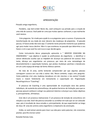 2
APRESENTAÇÃO
Prezado amigo engenheiro,
Parabéns, seja bem-vindo! Neste dia, você começará sua jornada para a criação de
uma vida de sucesso. Você pode ter uma que muitos apenas sonharam, e que realmente
você merece.
Este programa foi criado para ajudá-lo a se programar para o sucesso. O processo de
transformação de seu modo de viver decorre das mudanças de propósitos. O passado
passou. O futuro ainda não está aqui. É somente neste presente momento que podemos
agir para mudar nosso destino. Não é o que aconteceu no passado que determina o seu
futuro e sim o que você faz com isso e o que decide agora.
Como instrumento dessa preparação apresento o “ MENTOR COACHING NA
ENGENHARIA ” cujo objetivo é ajudar os profissionais da engenharia a identificar e
vencer obstáculos ocultos que as impedem de alcançar seu potencial de sucesso. Para
tanto, ofereço aos engenheiros um processo, por meio de uma metodologia de
desenvolvimento e capacitação humana, que produz mudanças positivas e duradouras
em um curto espaço de tempo de forma efetiva e perene.
Há mais de 15 anos, venho tentando compreender por que algumas pessoas
conseguem sucesso em sua vida e outras não. Nesse contexto, surgiu uma pergunta:
Como podemos criar uma mudança duradoura em nós mesmos e nos outros? Estudei
muito e investi fortemente em treinamento e capacitação em Programação
Neurolinguística e “Coaching”.
O processo de Coaching é uma oportunidade de visualização clara dos pontos
individuais, de aumento da autoconfiança, de quebrar barreiras de limitação, para que as
pessoas possam conhecer e atingir seu potencial máximo e alcançar suas metas objetivas
e, principalmente, afirmativas.
Este não é um processo motivacional. É um processo de tomada de consciência em
relação a sua vida. Você não precisa concordar ou acreditar em tudo que vai ser colocado
aqui, pois é resultado de meus estudos e, principalmente, do que experimentei ao longo
de meus 39 anos de carreira como engenheiro e empresário da construção.
Então, se você estiver pronto para levar sua vida para outro patamar, nós estaremos
prontos para lhe ensinar como!
Ronaldo Patriota Cota.
 