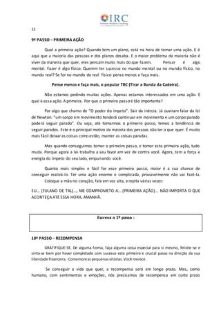 22
9º PASSO ─ PRIMEIRA AÇÃO
Qual a primeira ação? Quando tem um plano, está na hora de tomar uma ação. E é
aqui que a maioria das pessoas e dos planos desaba. E o maior problema da maioria não é
viver da maneira que quer, eles pensammuito mais do que fazem. Pensar é algo
mental. Fazer é algo físico. Querem ter sucesso no mundo mental ou no mundo físico, no
mundo real? Se for no mundo do real físico: pense menos e faça mais.
Pense menos e faça mais, o popular TBC (Tirar a Bunda da Cadeira).
Não estamos pedindo muitas ações. Apenas estamos interessados em uma ação. E
qual é essa ação. A primeira. Por que o primeiro passo é tão importante?
Por algo que chamo de “O poder do ímpeto”. Sair da inércia. Já ouviram falar da lei
de Newton: “um corpo em movimento tenderá continuar em movimento e um corpo parado
poderá seguir parado”. Ou seja, até tomarmos o primeiro passo, temos a tendência de
seguir parados. Este é o principal motivo da maioria das pessoas não ter o que quer. É muito
mais fácil deixar as coisas como estão, manter as coisas paradas.
Mas quando conseguimos tomar o primeiro passo, e tomar esta primeira ação, tudo
muda. Porque agora a lei trabalha a seu favor em vez de contra você. Agora, tem a força e
energia do ímpeto do seu lado, empurrando você.
Quanto mais simples e fácil for esse primeiro passo, maior é a sua chance de
conseguir realizá-lo. Ter uma ação enorme e complicada, provavelmente não vai fazê-la.
Coloque a mão no coração, fale em voz alta, e repita várias vezes:
EU... (FULANO DE TAL)..., ME COMPROMETO A... (PRIMEIRA AÇÃO)... NÃO IMPORTA O QUE
ACONTEÇA ATÉ ESSA HORA, AMANHÃ.
Escreva o 1º passo :
10º PASSO ─ RECOMPENSA
GRATIFIQUE-SE. De alguma forma, faça alguma coisa especial para si mesmo, felicite-se e
sinta-se bem por haver completado com sucesso este primeiro e crucial passo na direção da sua
liberdade financeira. Comemoreaspequenas vitórias. Você merece.
Se conseguir a vida que quer, a recompensa será em longo prazo. Mas, como
humano, com sentimentos e emoções, nós precisamos de recompensa em curto prazo
 