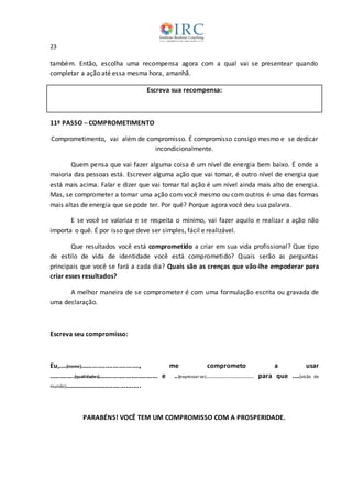 23
também. Então, escolha uma recompensa agora com a qual vai se presentear quando
completar a ação até essa mesma hora, amanhã.
Escreva sua recompensa:
11º PASSO ─ COMPROMETIMENTO
Comprometimento, vai além de compromisso. É compromisso consigo mesmo e se dedicar
incondicionalmente.
Quem pensa que vai fazer alguma coisa é um nível de energia bem baixo. É onde a
maioria das pessoas está. Escrever alguma ação que vai tomar, é outro nível de energia que
está mais acima. Falar e dizer que vai tomar tal ação é um nível ainda mais alto de energia.
Mas, se comprometer a tomar uma ação com você mesmo ou com outros é uma das formas
mais altas de energia que se pode ter. Por quê? Porque agora você deu sua palavra.
E se você se valoriza e se respeita o mínimo, vai fazer aquilo e realizar a ação não
importa o quê. É por isso que deve ser simples, fácil e realizável.
Que resultados você está comprometido a criar em sua vida profissional? Que tipo
de estilo de vida de identidade você está comprometido? Quais serão as perguntas
principais que você se fará a cada dia? Quais são as crenças que vão-lhe empoderar para
criar esses resultados?
A melhor maneira de se comprometer é com uma formulação escrita ou gravada de
uma declaração.
Escreva seu compromisso:
Eu,....(nome)..............................., me comprometo a usar
.............(qualidades)............................... e ..(expressar-se)........................... para que ....(visão de
mundo).........................................
PARABÉNS! VOCÊ TEM UM COMPROMISSO COM A PROSPERIDADE.
 