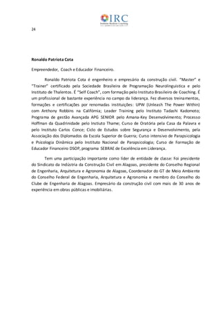 24
Ronaldo Patriota Cota
Empreendedor, Coach e Educador Financeiro.
Ronaldo Patriota Cota é engenheiro e empresário da construção civil. “Master” e
“Trainer” certificado pela Sociedade Brasileira de Programação Neurolinguistica e pelo
Instituto de Thalentos. É “Self Coach”, com formação pelo Instituto Brasileiro de Coaching. É
um profissional de bastante experiência no campo da liderança. Fez diversos treinamentos,
formações e certificações por renomadas instituições: UPW (Unleash The Power Within)
com Anthony Robbins na Califórnia; Leader Training pelo Instituto Tadashi Kadomoto;
Programa de gestão Avançada APG SENIOR pelo Amana-Key Desenvolvimento; Processo
Hoffman da Quadrinidade pelo Instiuto Thame; Curso de Oratória pela Casa da Palavra e
pelo Instituto Carlos Conce; Ciclo de Estudos sobre Segurança e Desenvolvimento, pela
Associação dos Diplomados da Escola Superior de Guerra; Curso intensivo de Parapsicologia
e Psicologia Dinâmica pelo Instituto Nacional de Parapsicologia; Curso de Formação de
Educador Financeiro DSOP, programa SEBRAE de Excelência em Liderança.
Tem uma participação importante como líder de entidade de classe: Foi presidente
do Sindicato da Indústria da Construção Civil em Alagoas, presidente do Conselho Regional
de Engenharia, Arquitetura e Agronomia de Alagoas, Coordenador do GT de Meio Ambiente
do Conselho Federal de Engenharia, Arquitetura e Agronomia e membro do Conselho do
Clube de Engenharia de Alagoas. Empresário da construção civil com mais de 30 anos de
experiência em obras públicas e imobiliárias.
 
