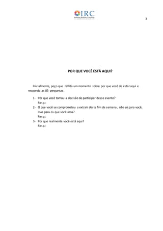 3
POR QUE VOCÊ ESTÁ AQUI?
Inicialmente, peço que reflita um momento sobre por que você de estar aqui e
responda as 03 perguntas:
1- Por que você tomou a decisão de participar desse evento?
Resp.:
2- O que você se comprometeu a extrair deste fim de semana , não só para você,
mas para os que você ama?
Resp.:
3- Por que realmente você está aqui?
Resp.:
 