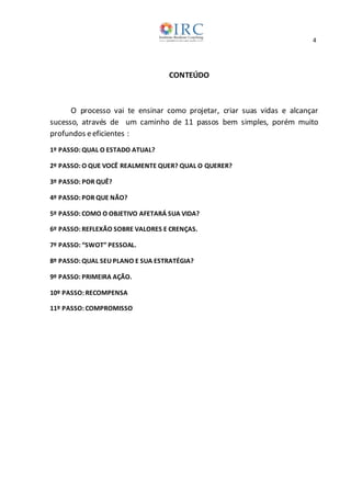 4
CONTEÚDO
O processo vai te ensinar como projetar, criar suas vidas e alcançar
sucesso, através de um caminho de 11 passos bem simples, porém muito
profundos eeficientes :
1º PASSO: QUAL O ESTADO ATUAL?
2º PASSO: O QUE VOCÊ REALMENTE QUER? QUAL O QUERER?
3º PASSO: POR QUÊ?
4º PASSO: POR QUE NÃO?
5º PASSO: COMO O OBJETIVO AFETARÁ SUA VIDA?
6º PASSO: REFLEXÃO SOBRE VALORES E CRENÇAS.
7º PASSO: “SWOT” PESSOAL.
8º PASSO: QUAL SEU PLANO E SUA ESTRATÉGIA?
9º PASSO: PRIMEIRA AÇÃO.
10º PASSO: RECOMPENSA
11º PASSO: COMPROMISSO
 