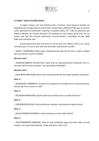 5
1º PASSO ─ QUAL O ESTADO ATUAL?
A viagem começa com este primeiro passo. Iniciamos nosso processo fazendo um
diagnóstico da situação atual em varias áreas. Vamos fazer a RODA DA VIDA que se constitui
numa importante ferramenta de “coaching” na apostila (2015, 277 - 278), de autoria de José
Roberto Marques do Instituto Brasileiro de Coaching em que analisa várias áreas da sua
própria vida. São elas: Pessoal, profissional, relacionamentos e Qualidade de vida. Saiba
onde você realmente está.
Se você pudesse dar uma nota entre 0 e 10, em que 0 é o inferno e 10 é o céu, vamos
considerar que 5 é a terra, que nota você daria para cada área de sua vida?
─ SAÚDE E DISPOSIÇÃO: Reflita sobre a disposição que você tem de viver e sobre a energia
que tem quando vai para o trabalho.
Qual sua nota?
─ DESENVOLVIMENTO INTELECTUAL: Como está seu desenvolvimento intelectual? Ele é o
foco que você tem para aumentar sua capacidade e habilidade?
Qual sua nota?
─ EQUILÍBRIO EMOCIONAL. Como você se sente quando lhe falo sobre equilíbrio emocional?
Nota →
─ REALIZAÇÃO E PROPÓSITO. O quanto seu propósito tem relação com sua vida profissional.
Quanto que ele se mistura ou não?
Nota →
─ RECURSOS FINANCEIROS. Quanto você está satisfeito com a sua vida financeira?
Nota →
─ CONTRIBUIÇÃO SOCIAL. Você acredita que contribui socialmente de alguma forma?
Nota →
─ RELACIONAMENTOS/FAMÍLIA. O que você pensa e sente sobre família?
Nota →
─ RELACIONAMENTO AMOROSO. Você se sente confortável agora para falar sobre sua vida
amorosa, seu auto relacionamento. O que você pensa sobre isso?
 