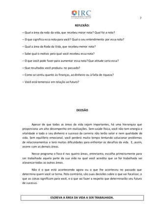 7
REFLEXÃO:
─ Qual a área da roda da vida, que recebeu maior nota? Qual foi a nota?
─ O que significa essa nota para você? Qual o seu entendimento por essa nota?
─ Qual a área da Roda da Vida, que recebeu menor nota?
─ Sabe qual o motivo pelo qual você recebeu essa nota?
─ O que você pode fazer para aumentar essa nota? Que atitude seria essa?
─ Que resultados você produziu no passado?
─ Como se sentiu quanto às finanças, ao dinheiro ou à falta de riqueza?
─ Você está temeroso em relação ao futuro?
DECISÃO
Apesar de que todas as áreas da vida sejam importantes, há uma hierarquia que
proporciona um alto desempenho em realizações. Sem saúde física, você não tem energia e
vitalidade e todo o seu dinheiro e sucesso da carreira não terão valor e nem qualidade de
vida. Sem equilíbrio emocional, você perderá muito tempo tentando solucionar problemas
de relacionamentos e terá muitas dificuldades para enfrentar os desafios da vida. E, assim,
ocorre com as demais áreas.
Nesse programa o foco é nas quatro áreas, entretanto, escolha primeiramente para
ser trabalhada aquela parte da sua vida na qual você acredita que se for trabalhada vai
alavancar todas as outras áreas.
Não é o que está acontecendo agora ou o que lhe aconteceu no passado que
determina quem você se torna. Pelo contrário, são suas decisões sobre o que vai focalizar, o
que as coisas significam para você, e o que vai fazer a respeito que determinarão seu futuro
de sucesso.
ESCREVA A ÁREA DA VIDA A SER TRABALHADA.
 