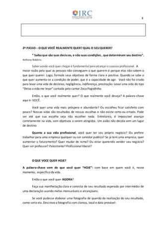 8
2º PASSO ─ O QUE VOCÊ REALMENTE QUER? QUAL O SEU QUERER?
“ Saiba que são suas decisões, e não suas condições , que determinam seu destino”.
Anthony Robbins.
Saber aonde você quer chegar é fundamentalparaalcançar o sucesso profissional. A
maior razão pela qual as pessoas não conseguem o que querem é porque elas não sabem o
que quer querer. Logo, formule seus objetivos de forma clara e positiva. Quando se sabe o
que quer aumenta-se a condição de poder, que é a capacidade de agir. Você não foi criado
para levar uma vida de desleixo, negligência, indiferença, prostração. Levar uma vida do tipo
“Deixa a vida me levar” cantada pelo cantor Zeca Pagodinho.
Então, o que você realmente quer? O que realmente você deseja? A palavra-chave
aqui é: VOCÊ.
Você quer uma vida mais próspera e abundante? Ou escolheu ficar satisfeito com
pouco? Nossas vidas são resultados de nossas escolhas e não existe certo ou errado. Pode
ser até que sua escolha seja não escolher nada. Entretanto, é impossível avançar
corretamente na vida, sem objetivos a serem atingidos. Um avião não decola sem um lugar
de destino.
Quanto a sua vida profissional, você quer ter seu próprio negocio? Ou prefere
trabalhar para uma empresa qualquer ou ser servidor publico? Se já tem uma empresa, quer
aumentar o faturamento? Quer mudar de ramo? Ou estar querendo vender seu negócio?
Quer ser professor? Palestrante? Profissional liberal?
O QUE VOCE QUER HOJE?
A palavra-chave vem do que você quer “HOJE”: com base em quem você é, neste
momento, específico da vida.
Então o que você quer AGORA?
Faça sua manifestação clara e convicta de seu resultado esperado por intermédio de
uma declaração usando metas mensuráveis e alcançáveis.
Se você pudesse elaborar uma fotografia de quando da realização do seu resultado,
como seria ela. Descreva a fotografia com clareza, local e data provável:
 