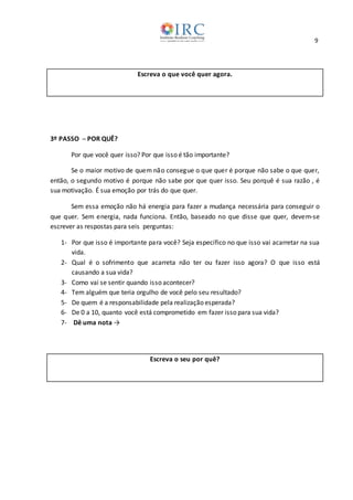 9
Escreva o que você quer agora.
3º PASSO ─ POR QUÊ?
Por que você quer isso? Por que isso é tão importante?
Se o maior motivo de quem não consegue o que quer é porque não sabe o que quer,
então, o segundo motivo é porque não sabe por que quer isso. Seu porquê é sua razão , é
sua motivação. É sua emoção por trás do que quer.
Sem essa emoção não há energia para fazer a mudança necessária para conseguir o
que quer. Sem energia, nada funciona. Então, baseado no que disse que quer, devem-se
escrever as respostas para seis perguntas:
1- Por que isso é importante para você? Seja específico no que isso vai acarretar na sua
vida.
2- Qual é o sofrimento que acarreta não ter ou fazer isso agora? O que isso está
causando a sua vida?
3- Como vai se sentir quando isso acontecer?
4- Tem alguém que teria orgulho de você pelo seu resultado?
5- De quem é a responsabilidade pela realização esperada?
6- De 0 a 10, quanto você está comprometido em fazer isso para sua vida?
7- Dê uma nota →
Escreva o seu por quê?
 