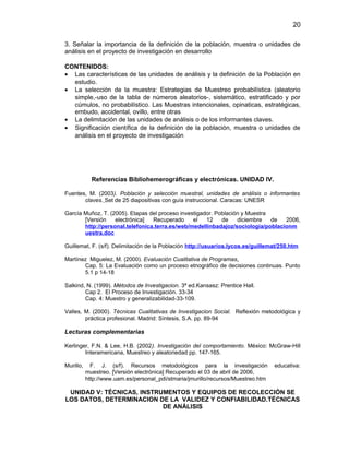 20
3. Señalar la importancia de la definición de la población, muestra o unidades de
análisis en el proyecto de investigación en desarrollo
CONTENIDOS:
• Las características de las unidades de análisis y la definición de la Población en
estudio.
• La selección de la muestra: Estrategias de Muestreo probabilística (aleatorio
simple,-uso de la tabla de números aleatorios-, sistemático, estratificado y por
cúmulos, no probabilístico. Las Muestras intencionales, opinaticas, estratégicas,
embudo, accidental, ovillo, entre otras
• La delimitación de las unidades de análisis o de los informantes claves.
• Significación científica de la definición de la población, muestra o unidades de
análisis en el proyecto de investigación
Referencias Bibliohemerográficas y electrónicas. UNIDAD IV.
Fuentes, M. (2003). Población y selección muestral, unidades de análisis o informantes
claves. Set de 25 diapositivas con guía instruccional. Caracas: UNESR
García Muñoz, T. (2005). Etapas del proceso investigador. Población y Muestra
[Versión electrónica] Recuperado el 12 de diciembre de 2006,
http://personal.telefonica.terra.es/web/medellinbadajoz/sociologia/poblacionm
uestra.doc
Guillemat, F. (s/f). Delimitación de la Población http://usuarios.lycos.es/guillemat/250.htm
Martínez Miguelez, M. (2000). Evaluación Cualitativa de Programas.
Cap. 5: La Evaluación como un proceso etnográfico de decisiones continuas. Punto
5.1 p 14-18
Salkind, N. (1999). Métodos de Investigacion. 3ª ed.Kansasz: Prentice Hall.
Cap 2. El Proceso de Investigación. 33-34
Cap. 4: Muestro y generalizabilidad-33-109.
Valles, M. (2000). Técnicas Cualitativas de Investigacion Social. Reflexión metodológica y
práctica profesional. Madrid: Síntesis, S.A. pp. 89-94
Lecturas complementarias
Kerlinger, F.N. & Lee, H.B. (2002). Investigación del comportamiento. México: McGraw-Hill
Interamericana, Muestreo y aleatoriedad pp. 147-165.
Murillo, F. J. (s/f). Recursos metodológicos para la investigación educativa:
muestreo. [Versión electrónica] Recuperado el 03 de abril de 2006,
http://www.uam.es/personal_pdi/stmaria/jmurillo/recursos/Muestreo.htm
UNIDAD V: TÉCNICAS, INSTRUMENTOS Y EQUIPOS DE RECOLECCIÓN SE
LOS DATOS, DETERMINACION DE LA VALIDEZ Y CONFIABILIDAD.TÉCNICAS
DE ANÁLISIS
 