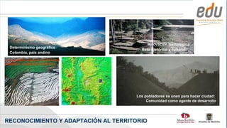 SEMESTRE 01-2007




                                            Innovación tecnológica
        Determinismo geográfico
                                         Reto histórico y cultural:
        Colombia, país andino
   La montaña impone condiciones
   Medellín, ciudad de vertientes




                                       Los pobladores se unen para hacer ciudad:
                                            Comunidad como agente de desarrollo




  RECONOCIMIENTO Y ADAPTACIÓN AL TERRITORIO
                                                                Alcaldía de Medellín
 