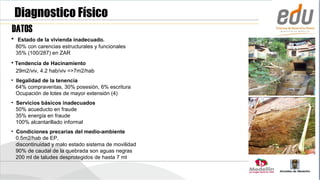 Diagnostico Físico
DATOS
•    Estado de la vivienda inadecuado.
    80% con carencias estructurales y funcionales
    35% (100/287) en ZAR
• Tendencia de Hacinamiento
    29m2/viv, 4.2 hab/viv =>7m2/hab
• Ilegalidad de la tenencia
  64% compraventas, 30% posesión, 6% escritura
  Ocupación de lotes de mayor extensión (4)
• Servicios básicos inadecuados
  50% acueducto en fraude
  35% energía en fraude
  100% alcantarillado informal
• Condiciones precarias del medio-ambiente
  0.5m2/hab de EP,
  discontinuidad y malo estado sistema de movilidad
  90% de caudal de la quebrada son aguas negras
  200 ml de taludes desprotegidos de hasta 7 mt
 
