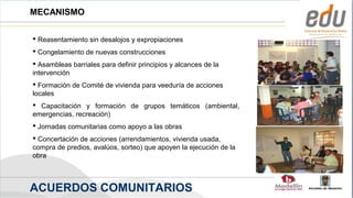 MECANISMO

 Reasentamiento sin desalojos y expropiaciones
 Congelamiento de nuevas construcciones
 Asambleas barriales para definir principios y alcances de la
intervención
 Formación de Comité de vivienda para veeduría de acciones
locales
 Capacitación y formación de grupos temáticos (ambiental,
emergencias, recreación)
 Jornadas comunitarias como apoyo a las obras
 Concertación de acciones (arrendamientos, vivienda usada,
compra de predios, avalúos, sorteo) que apoyen la ejecución de la
obra



ACUERDOS COMUNITARIOS                                               Alcaldía de Medellín
 