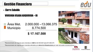 Gestión Financiera
• Cierre Subsidio
 VIVIENDA USADA ADQUIRIDA – OI


     Área Met.                    2.000.000 –13.066.375
     Municipio                         8.774.500
                                       $ 17.167.500

 *Reconocimiento de mejoras para viviendas en ZAR de $2.000.000 hasta $13.066.375
 *Reconocimiento de mejoras para viviendas afectadas por obras de infraestructura por valor del avalúo socioeconómico
 