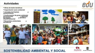 Actividades
 Obras de teatro temáticas
 Capacitación socio ambiental
 Jornadas de limpieza              y
mantenimiento
 Conformación de grupo ambiental
de prevención            y atención
de riesgos           y semillero
infantil ambiental
 Recorridos ambientales         y
recreativos




SOSTENIBILIDAD AMBIENTAL Y SOCIAL
 