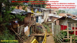 MIB es una estrategia intergral municipal para acompañar
                                   la formación de barrios y evitar su deterioro mediante
                                                      el establecimiento de mecanismos y
                                                      herramientas adecuadas de gestión




Quebrada Juan Bobo
 