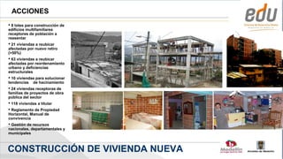 ACCIONES
 8 lotes para construcción de
edificios multifamiliares
receptores de población a
reasentar
 21 viviendas a reubicar
afectadas por nuevo retiro
(>50%)
 63 viviendas a reubicar
afectadas por reordenamiento
urbano y deficiencias
estructurales
 10 viviendas para solucionar
tendencias de hacinamiento
 24 viviendas receptoras de
familias de proyectos de obra
pública del sector
 118 viviendas a titular
 Reglamento de Propiedad
Horizontal, Manual de
convivencia
 Gestión de recursos
nacionales, departamentales y
municipales



CONSTRUCCIÓN DE VIVIENDA NUEVA
                                 Alcaldía de Medellín
 