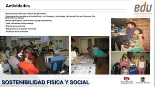 Actividades
  Denominación del sector “Nuevo Sol de Oriente”
  Denominación comunitaria de los edificios: Los Turpiales, Los Frutales, La Cascada, Flor de Primavera, Flor
 de Oriente, Los Mangos
  Sorteo participativo y democrático de los apartamentos
  Líder comunitario como conserje
  Manual de convivencia
  Reglamento de propiedad horizontal
  Titulación de las viviendas




SOSTENIBILIDAD FISICA Y SOCIAL
 