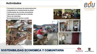Actividades
    Formación en procesos de autoconstrucción
    Capacitación en mantenimiento de obras
    Conformación de convites comunitarios
    Adecuación de interiores de la vivienda
    Banco de materiales
   Acompañamiento técnico y social




SOSTENIBILIDAD ECONOMICA Y COMUNITARIA
                                                 Alcaldía de Medellín
 