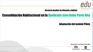 Gerencia Auxiliar de Vivienda y Hábitat

Consolidación Habitacional en la Quebrada Juan Bobo Parte Alta

                                               Adaptación del modelo Piloto




                                                             Quebrada Juan Bobo Parte Alta
 