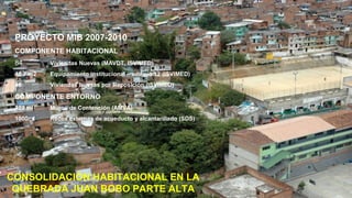PROYECTO MIB 2007-2010
 COMPONENTE HABITACIONAL
 84        Viviendas Nuevas (MAVDT, ISVIMED)
 48.7 m2   Equipamiento institucional – edificio 12 (ISVIMED)
 48        Viviendas Nuevas por Reposición (ISVIMED)

 COMPONENTE ENTORNO
 322 ml    Muros de Contención (AMVA)
 1000ml    Redes externas de acueducto y alcantarillado (SDS)




CONSOLIDACIÓN HABITACIONAL EN LA
 QUEBRADA JUAN BOBO PARTE ALTA                                  Alcaldía de Medellín
 