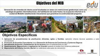 Objetivos del MIB
  Generación de viviendas de interés social localizadas en áreas con restricciones geotécnicas como una
   estrategia de gestión interinstitucional y de habilitación de suelo frente a la ocupación informal en la
        ciudad de Medellín estableciendo mecanismos que garanticen la continuidad del programa




Objetivos Específicos
1. Aplicación de procedimientos de planificación eficientes, ágiles y flexibles, aplicando criterios técnicos ajustados a cada
   microterritorio
2. Promoción de Acuerdos Comunitarios hacia Generación de Entornos de Convivencia y Contornos Seguros
3. Recuperación Ambiental y Estabilización de los terrenos para el reasentamiento en sitio
4. Reasentamiento, Mejoramiento y Legalización de Vivienda mediante el análisis de la dinámica poblacional
5. Mejoramiento del Entorno Vecinal y Barrial con estándares adecuados de intervención
 