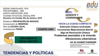 DESDE VANCOUVER, 1975
POR ESTAMBUL, 1995
HASTA VANCOUVER, 2005                                   EDU:
Ciudades Armoniosas, Nanjing 2008                       GERENTE Y
Derecho a la Ciudad, Río de Janeiro, 2010               COORDINADOR
Énfasis en PREVENCIÓN DE RIESGOS
Incorporación de MINORÍAS                         HACIA LA CIUDAD COMPACTA
Plan de ACCION LOCAL                               Extensión Urbana controlada
Vivienda para TODOS             CONPES 34061     Incrementar Mejoramiento Barrial
                                                    Algo de Renovación Urbana
                                               Problemas asociados a la vivienda
                CRECIMIENTO                            Afectaciones urbanísticas
                HACIA DENTRO                               en la ciudad instalada
                                                            1
                                                             Consejo Nacional de Política Económica y Social
                                                            República de Colombia
                                                            Departamento Nacional de Planeación




TENDENCIAS Y POLÍTICAS                                                            Alcaldía de Medellín
 