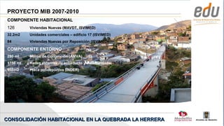 PROYECTO MIB 2007-2010
 COMPONENTE HABITACIONAL
 126       Viviendas Nuevas (MAVDT, ISVIMED)
 32.2m2    Unidades comerciales – edificio 17 (ISVIMED)
 84        Viviendas Nuevas por Reposición (ISVIMED)

 COMPONENTE ENTORNO
 280 ml    Muros de Contención (AMVA)
 1750 ml   Redes externas de acueducto y alcantarillado (SDS)
 608m2     Placa polideportiva (INDER)




CONSOLIDACIÓN HABITACIONAL EN LA QUEBRADA LA HERRERA
 