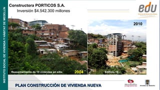 INSTITUTO SOCIAL DE VIVIENDA Y HÁBITAT DE MEDELLÍN
                                                     Constructora PORTICOS S.A.
                                                        Inversión $4.542.300 millones


                                                                                                                       2010




                                                      Reasentamiento de 19 viviendas en sitio   2004   Edificio 19




                                                         PLAN CONSTRUCCIÓN DE VIVIENDA NUEVA
                                                                                                                     Alcaldía de Medellín
 