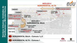 NÚCLEO 4
                                                                                                     NORORIENTAL ALTA
Núcleos Urbanos, Unidades de
Planificación y Microterritorios
                                                                                                                                   La Cruz
                                             Carrera 30                                                                             (150) VN + (100) VNR + (150) MV

                                                                                                     Carambolas (150) MV   Extensión
                                                     Las Brisas
                                                                                                                           2008 - 2011
                                    La Silla
                                      (64) VN + (50) VNR + (100)           Extensión
                                                  MV                       2008 - 2011
                                     Carrera 37
                                    (150) VN + (50) VNR (100)MV


                                                                                     NÚCLEO 1
                                                                                  NORORIENTAL BAJA
                                    La Herrera                                  Proyecto piloto
                                       (126) VN + (84) VNR
                                                                                  2007-2010
                                   Adaptación                       Juan Bobo 2
                                                                        (100) VN + (48) VNR   Proyecto piloto
                                   2007-2010                       Juan Bobo 1 (36) VN
                                                                                                2004-2008


                                    N1 NORORIENTAL BAJA – Comuna 1 y 2

                                    N4 NORORIENTAL ALTA – Comuna 1
 
