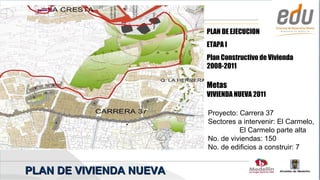 PLAN DE EJECUCION
                         ETAPA I
                         Plan Constructivo de Vivienda
                         2008-2011

                         Metas
                         VIVIENDA NUEVA 2011

                         Proyecto: Carrera 37
                         Sectores a intervenir: El Carmelo,
                                   El Carmelo parte alta
                         No. de viviendas: 150
                         No. de edificios a construir: 7


PLAN DE VIVIENDA NUEVA
 