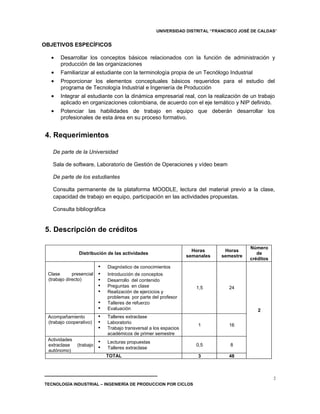 UNIVERSIDAD DISTRITAL “FRANCISCO JOSÉ DE CALDAS”


OBJETIVOS ESPECÍFICOS

  •    Desarrollar los conceptos básicos relacionados con la función de administración y
       producción de las organizaciones
  •    Familiarizar al estudiante con la terminología propia de un Tecnólogo Industrial
  •    Proporcionar los elementos conceptuales básicos requeridos para el estudio del
       programa de Tecnología Industrial e Ingeniería de Producción
  •    Integrar al estudiante con la dinámica empresarial real, con la realización de un trabajo
       aplicado en organizaciones colombiana, de acuerdo con el eje temático y NIP definido.
  •    Potenciar las habilidades de trabajo en equipo que deberán desarrollar los
       profesionales de esta área en su proceso formativo.


4. Requerimientos

   De parte de la Universidad

   Sala de software, Laboratorio de Gestión de Operaciones y vídeo beam

   De parte de los estudiantes

   Consulta permanente de la plataforma MOODLE, lectura del material previo a la clase,
   capacidad de trabajo en equipo, participación en las actividades propuestas.

   Consulta bibliográfica


5. Descripción de créditos

                                                                                          Número
                                                                     Horas      Horas
                Distribución de las actividades                                              de
                                                                   semanales   semestre
                                                                                          créditos
                          •   Diagnóstico de conocimientos
 Clase       presencial   •   Introducción de conceptos
 (trabajo directo)        •   Desarrollo del contenido
                          •   Preguntas en clase                      1,5        24
                          •   Realización de ejercicios y
                              problemas por parte del profesor
                          •   Talleres de refuerzo
                          •   Evaluación                                                     2
 Acompañamiento           •   Talleres extraclase
 (trabajo cooperativo)    •   Laboratorio
                                                                       1         16
                          •   Trabajo transversal a los espacios
                              académicos de primer semestre
 Actividades
 extraclase    (trabajo
                          •   Lecturas propuestas
                                                                      0,5         8
 autónomo)
                          •   Talleres extraclase
                              TOTAL                                    3         48



                                                                                                     2
TECNOLOGÍA INDUSTRIAL – INGENIERÍA DE PRODUCCION POR CICLOS
 
