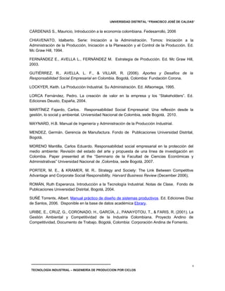 UNIVERSIDAD DISTRITAL “FRANCISCO JOSÉ DE CALDAS”


CÁRDENAS S., Mauricio, Introducción a la economía colombiana. Fedesarrollo, 2006

CHIAVENATO, Idalberto. Serie: Iniciación a la Administración. Tomos: Iniciación a la
Administración de la Producción, Iniciación a la Planeación y el Control de la Producción. Ed.
Mc Graw Hill, 1994.

FERNÁNDEZ E., AVELLA L., FERNÁNDEZ M. Estrategia de Producción. Ed. Mc Graw Hill,
2003.

GUTIÉRREZ, R., AVELLA, L. F., & VILLAR, R. (2006). Aportes y Desafíos de la
Responsabilidad Social Empresarial en Colombia. Bogotá, Colombia: Fundación Corona.

LOCKYER, Keith. La Producción Industrial. Su Administración. Ed. Alfaomega, 1995.

LORCA Fernández, Pedro. La creación de valor en la empresa y los “Stakeholders”. Ed.
Ediciones Deusto, España, 2004.

MARTÍNEZ Fajardo, Carlos. Responsabilidad Social Empresarial: Una reflexión desde la
gestión, lo social y ambiental. Universidad Nacional de Colombia, sede Bogotá, 2010.

MAYNARD, H.B. Manual de Ingeniería y Administración de la Producción Industrial.

MENDEZ, Germán. Gerencia de Manufactura. Fondo de Publicaciones Universidad Distrital,
Bogotá.

MORENO Mantilla, Carlos Eduardo. Responsabilidad social empresarial en la protección del
medio ambiente: Revisión del estado del arte y propuesta de una línea de investigación en
Colombia. Paper presented at the “Seminario de la Facultad de Ciencias Económicas y
Administrativas” Universidad Nacional de ,Colombia, sede Bogotá, 2007.

PORTER, M. E., & KRAMER, M. R.. Strategy and Society: The Link Between Competitive
Advantage and Corporate Social Responsibility. Harvard Business Review (December 2006),

ROMÁN, Ruth Esperanza. Introducción a la Tecnología Industrial. Notas de Clase. Fondo de
Publicaciones Universidad Distrital, Bogotá, 2004.

SUÑÉ Torrents, Albert. Manual práctico de diseño de sistemas productivos. Ed. Ediciones Díaz
de Santos, 2006. Disponible en la base de datos académica Ebrary.

URIBE, E., CRUZ, G., CORONADO, H., GARCÍA, J., PANAYOTOU, T., & FARIS, R. (2001). La
Gestión Ambiental y Competitividad de la Industria Colombiana. Proyecto Andino de
Competitividad, Documento de Trabajo. Bogotá, Colombia: Corporación Andina de Fomento.




                                                                                             6
 TECNOLOGÍA INDUSTRIAL – INGENIERÍA DE PRODUCCION POR CICLOS
 