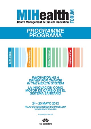 PROGRAMME
  PROGRAMA




     Innovation as a
   drivER for change
 in the health system
  La innovación como
motor de cambio en el
   sistema sanitario


     24 - 25 MAYO 2012
PALAU DE CONGRESSOS DE BARCELONA
       www.mihealthforum.com


          ACTUALIZADO: 16 Mayo 2012
 