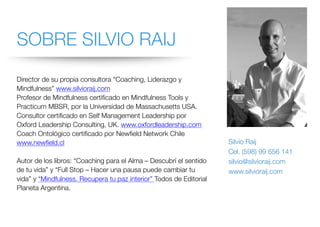 SOBRE SILVIO RAIJ
Director de su propia consultora “Coaching, Liderazgo y
Mindfulness” www.silvioraij.com
Profesor de Mindfulness certificado en Mindfulness Tools y
Practicum MBSR, por la Universidad de Massachusetts USA.
Consultor certificado en Self Management Leadership por
Oxford Leadership Consulting, UK. www.oxfordleadership.com
Coach Ontológico certificado por Newfield Network Chile
www.newfield.cl
Autor de los libros: “Coaching para el Alma – Descubrí el sentido
de tu vida” y “Full Stop – Hacer una pausa puede cambiar tu
vida” y “Mindfulness. Recupera tu paz interior” Todos de Editorial
Planeta Argentina.
Silvio Raij
Cel. (598) 99 656 141
silvio@silvioraij.com
www.silvioraij.com
 