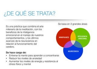 ¿DE QUÉ SE TRATA?
Es una práctica que combina el arte
milenario de la meditación, con los
beneficios de la inteligencia
emocional en el manejo de nuestros
comportamientos, y los últimos
avances de la neurociencia en
relación al funcionamiento del
cerebro.
Se hace cargo de:
• Entrenar la mente para aprender a concentrarse
• Reducir los niveles de ansiedad
• Aumentar los niveles de energía y resistencia al
stress físico y mental
Se basa en 3 grandes áreas
 