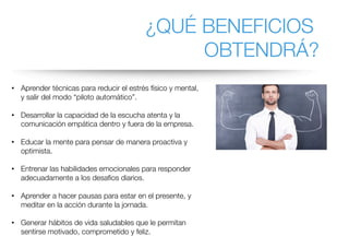 ¿QUÉ BENEFICIOS
OBTENDRÁ?
• Aprender técnicas para reducir el estrés físico y mental,
y salir del modo “piloto automático”.
• Desarrollar la capacidad de la escucha atenta y la
comunicación empática dentro y fuera de la empresa.
• Educar la mente para pensar de manera proactiva y
optimista.
• Entrenar las habilidades emocionales para responder
adecuadamente a los desafios diarios.
• Aprender a hacer pausas para estar en el presente, y
meditar en la acción durante la jornada.
• Generar hábitos de vida saludables que le permitan
sentirse motivado, comprometido y feliz.
 