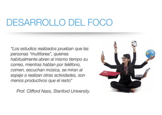 DESARROLLO DEL FOCO
“Los estudios realizados prueban que las
personas “multitarea”, quienes
habitualmente abren al mismo tiempo su
correo, mientras hablan por teléfono,
comen, escuchan música, se miran al
espejo o realizan otras actividades, son
menos productivos que el resto”
Prof. Clifford Nass, Stanford University.
 