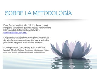 SOBRE LA METODOLOGÍA
Es un Programa vivencial y práctico, basado en el
Programa Mindfulness Based Stressed Reduction de
la Universidad de Massachusetts MBSR.
www.umassmed.edu/cfm/
Los participantes aprenderán los principios básicos
del Mindfulness, sus posturas, técnicas y actitudes,
para poder integrarlo a sus rutinas laborales.
Incluye prácticas como: Body Scan, Caminata
Mindful, Mindful Eating, Ejercicios básicos de Yoga,
Escucha atenta y conversaciones conscientes.
 