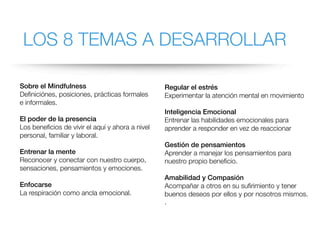 LOS 8 TEMAS A DESARROLLAR
Sobre el Mindfulness
Definiciónes, posiciones, prácticas formales
e informales.
El poder de la presencia
Los beneficios de vivir el aquí y ahora a nivel
personal, familiar y laboral.
Entrenar la mente
Reconocer y conectar con nuestro cuerpo,
sensaciones, pensamientos y emociones.
Enfocarse
La respiración como ancla emocional.
Regular el estrés
Experimentar la atención mental en movimiento
Inteligencia Emocional
Entrenar las habilidades emocionales para
aprender a responder en vez de reaccionar
Gestión de pensamientos
Aprender a manejar los pensamientos para
nuestro propio beneficio.
Amabilidad y Compasión
Acompañar a otros en su sufirimiento y tener
buenos deseos por ellos y por nosotros mismos.
.
 